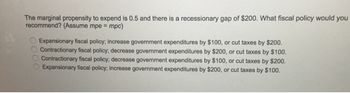 The marginal propensity to expend is 0.5 and there is a recessionary gap of $200. What fiscal policy would you
recommend? (Assume mpe = mpc)
0000
Expansionary fiscal policy; increase government expenditures by $100, or cut taxes by $200.
Contractionary fiscal policy; decrease government expenditures by $200, or cut taxes by $100.
Contractionary fiscal policy; decrease government expenditures by $100, or cut taxes by $200.
Expansionary fiscal policy; increase government expenditures by $200, or cut taxes by $100.