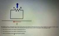 A
The diagram shows a rectangular loop of wire moving away (in the direction of the blue arrow) from a long, straight wire carrying a constant current,
1, in the direction of the red arrow. Which of the following describes the induced current in the resistor in the rectangular loop?
O The induced current in the resistor is directed from B to A.
O The induced current in the resistor is directed from A to B.
O There is no induced current flowing through the resistor.
