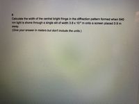 Calculate the width of the central bright fringe in the diffraction pattern formed when 640
nm light is shone through a single slit of width 3.8 x 106 m onto a screen placed 0.9 m
away.
(Give your answer in meters but don't include the units.)
