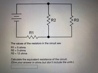 R2
R3
R1
The values of the resistors in the circuit are:
R1 = 5 ohms
R2 3 ohms
R3 = 12 ohms
Calculate the equivalent resistance of the circuit.
(Give your answer in ohms but don't include the units.)
