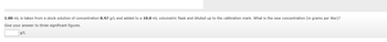 1.00 mL is taken from a stock solution of concentration 8.47 g/L and added to a 10.0 mL volumetric flask and diluted up to the calibration mark. What is the new concentration (in grams per liter)?
Give your answer to three significant figures.
g/L