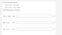 Given the thermochemical equations
A(g)
B(g)
ΔΗ80 kJ
B(g) →
C(g)
ΔΗ--110 kI
find the enthalpy changes for each reaction.
2 A(g)
→ 2 B(g)
ΔΗ-
kJ
B(g)
A(g)
ΔΗ -
kJ
A(g)
C(g)
ΔΗ-
kJ
