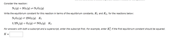 Consider the reaction:
N₂ (9) +202 (g) ⇒ N₂O4 (9)
Write the equilibrium constant for this reaction in terms of the equilibrium constants, K₁ and K₂, for the reactions below:
N₂O4 (9) 2NO₂(g) K₁
1/2N₂(g) + O₂(g) NO₂ (9) K₂
For answers with both a subscript and a superscript, enter the subscript first. For example, enter Kif the first equilibrium constant should be squared.
K =