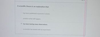 A scientific theory is an explanation that:

- has been published in a journal or a book.
- predicts what will happen.
- **has been testing many observations.** (Selected option)
- a scientist has tested with an experiment.