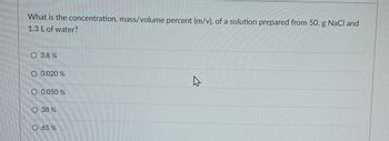 What is the concentration, mass/volume percent (m/v), of a solution prepared from 50. g NaCl and
1.3 L of water?
O 3.8 %
O 0.020 %
O 0.050 %
O 38 %
O 65 %
