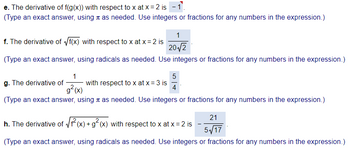 e. The derivative of f(g(x)) with respect to x at x = 2 is -1.
(Type an exact answer, using as needed. Use integers or fractions for any numbers in the expression.)
1
f. The derivative of √f(x) with respect to x at x = 2 is
20√/2
(Type an exact answer, using radicals as needed. Use integers or fractions for any numbers in the expression.)
1
g² (x)
(Type an exact answer, using as needed. Use integers or fractions for any numbers in the expression.)
g. The derivative of
with respect to x at x = 3 is
5
4
h. The derivative of √1²(x) + g² (x) with respect to x at x = 2 is
21
(Type an exact answer, using radicals as needed. Use integers or fractions for any numbers in the expression.)
5√17