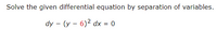 Solve the given differential equation by separation of variables.
dy - (y – 6)2 dx = 0
