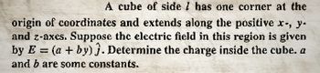 A cube of side I has one corner at the
origin of coordinates and extends along the positive x-, y-
and z-axes. Suppose the electric field in this region is given
by E= (a + by) 3. Determine the charge inside the cube. a
and b are some constants.