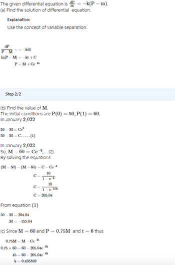 The given differential equation is = -k(P – m).
(a) Find the solution of differential equation.
Explanation:
Use the concept of variable separation.
dP
==_kt
P-M
In|PM| = -kt+C
P=M +Ce-kt
Step 2/2
(b) Find the value of M.
The initial conditions are P(0) = 50, P(1) = 60.
In January 2,022
50-M=Ceº
50 M C..... (1)
In January 2,023
So, M-60= Ce-...(2)
By solving the equations
(M-50)-(M-60) - C-Ce
10
1 e-k
10
e
50-M-204.04
C
M=-155.04
C=
From equation (1)
1
C=205.04
-0.05
(c) Since M = 60 and P = 0.75M and t = 6 thus
0.75M = M-Ce-kt
0.75 x 60=60-205.04e-k
45-60-205.04e
k = 0.435859
6k