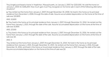 Troy (single) purchased a home in Hopkinton, Massachusetts, on January 1, 2007, for $325,000. He sold the home on
January 1, 2019, for $346,200. How much gain must Troy recognize on his home sale in each of the following alternative
situations?
a. Troy rented out the home from January 1, 2007, through November 30, 2008. He lived in the home as his principal
residence from December 1, 2008, through the date of sale. Assume accumulated depreciation on the home at the time of
sale was $10,800.
ANS: 10,800
b. Troy lived in the home as his principal residence from January 1, 2007, through December 31, 2014. He rented out the
home from January 1, 2015, through the date of the sale. Assume accumulated depreciation on the home at the time of
sale was $5,800.
ANS: 27,000
c. Troy lived in the home as his principal residence from January 1, 2007, through December 31, 2016. He rented out the
home from January 1, 2017, through the date of the sale. Assume accumulated depreciation on the home at the time of
sale was $0.
ANS: 0
Troy rented out the home from January 1, 2007, through December 31, 2014. He lived in the home as his principal
residence from January 1, 2015, through December 31, 2015. He rented out the home from January 1, 2016, through
December 31, 2016, and lived in the home as his principal residence from January 1, 2017, through the date of the sale.
Assume accumulated depreciation on the home at the time of sale was $0.