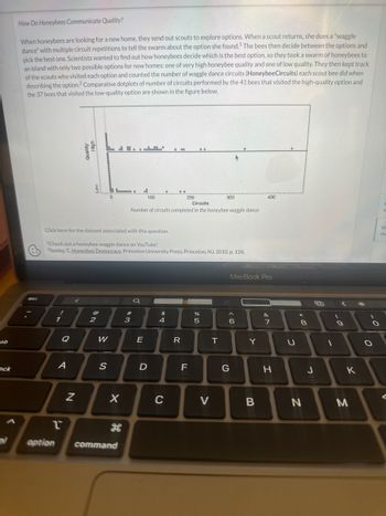 Cab
ock
How Do Honeybees Communicate Quality?
When honeybees are looking for a new home, they send out scouts to explore options. When a scout returns, she does a "waggle
dance" with multiple circuit repetitions to tell the swarm about the option she found.¹ The bees then decide between the options and
pick the best one. Scientists wanted to find out how honeybees decide which is the best option, so they took a swarm of honeybees to
an island with only two possible options for new homes: one of very high honeybee quality and one of low quality. They then kept track
of the scouts who visited each option and counted the number of waggle dance circuits (HoneybeeCircuits) each scout bee did when
describing the option.2 Comparative dotplots of number of circuits performed by the 41 bees that visited the high-quality option and
the 37 bees that visited the low-quality option are shown in the figure below.
esc
A
2
option
N
@
2
W
88 80000000
0
S
Click here for the dataset associated with this question.
Check out a honeybee waggle dance on YouTube!
2Seeley, T., Honeybee Democracy, Princeton University Press, Princeton, NJ, 2010, p. 128.
X
command
#
3
erlookboo
of
a
100
Circuits
Number of circuits completed in the honeybee waggle dance
T
E
D
$
000
4
C
200
T
R
F
..
de 40
%
5
300
V
T
6
G
MacBook Pro
Y
400
B
&
7
H
U
*
8
N
J
1
S
(
9
K
M
*
-0
O
C
M
Vi
Mu