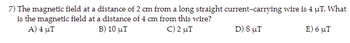 7) The magnetic field at a distance of 2 cm from a long straight current-carrying wire is 4 MT. What
is the magnetic field at a distance of 4 cm from this wire?
C) 2 μ.
D) 8 MI
E) 6 μ.
A) 4 uT
Β) 10 μ.