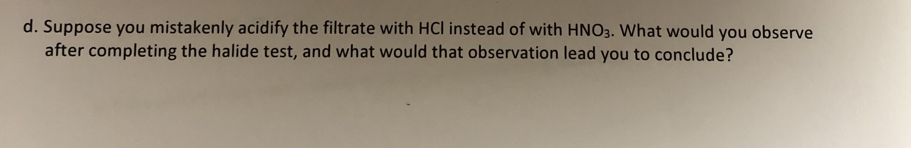 d. Suppose you mistakenly acidify the filtrate with HCI instead of with HN03. What would you observe
after completing the halide test, and what would that observation lead you to conclude?
