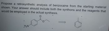 Propose a retrosynthetic analysis of benzocaine from the starting material
shown. Your answer should include both the synthons and the reagents that
would be employed in the actual synthesis.
H2N