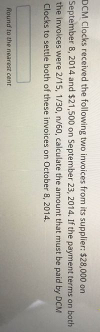 DCM Clocks received the following two invoices from its supplier: $28,000 on
September 8, 2014 and $21,500 on September 23, 2014. If the payment terms on both
the invoices were 2/15, 1/30, n/60, calculate the amount that must be paid by DCM
Clocks to settle both of these invoices on October 8, 2014.
Round to the nearest cent
