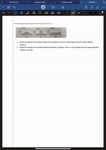TO DO: Satu
The histograms below display test scores in three different classes, A, B, and C.
Frequency
N
0-
Class A
undan
50 60
70 80 90 100
Score
Organic Chem
be
Frequency
NO
Class B
minent shoy Class C
50 60 70 80 90 100
Score
Frequency
N
x
0-
50 60 70 80
Score
T
90 100
Orgchem HW
abbore
wann
and
x
1+
Stats107 ✓
↑
1. Order the classes from lowest median score to highest. If two or more classes have the same median,
say this.
2. Order the classes from smallest standard deviation to highest. If two or more classes have the same standard
deviation, say this.
...