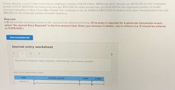 During January, Luxury Cruise Lines incurs employee salaries of $2.8 million. Withholdings in January are $214,200 for the employee
portion of FICA, $420,000 for federal income tax, $175,000 for state income tax, and $28,000 for the employee portion of health
insurance (payable to Blue Cross Blue Shield). The company incurs an additional $173,600 for federal and state unemployment tax and
$84,000 for the employer portion of health insurance.
Required:
1.-3. Record the necessary entries in the Journal Entry Worksheet below. (If no entry is required for a particular transaction/event,
select "No Journal Entry Required" in the first account field. Enter your answers in dollars, not in millions (i.e. 5 should be entered
as 5,000,000).)
View transaction list
Journal entry worksheet
1
2
3
Record the employee salary expense, withholdings, and salaries payable.
Date
January 31
Note: Enter debits before credits.
General Journal
Debit
Credit