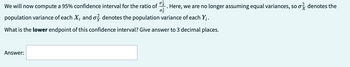 We will now compute a 95% confidence interval for the ratio of
. Here, we are no longer assuming equal variances, so o denotes the
0}
population variance of each X; and o denotes the population variance of each Y;.
What is the lower endpoint of this confidence interval? Give answer to 3 decimal places.
Answer: