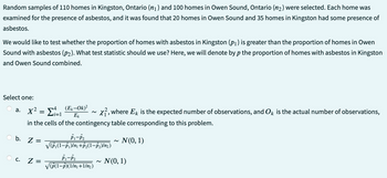 Random samples of 110 homes in Kingston, Ontario (n₁ ) and 100 homes in Owen Sound, Ontario (n₂) were selected. Each home was
examined for the presence of asbestos, and it was found that 20 homes in Owen Sound and 35 homes in Kingston had some presence of
asbestos.
We would like to test whether the proportion of homes with asbestos in Kingston (p₁) is greater than the proportion of homes in Owen
Sound with asbestos (p2). What test statistic should we use? Here, we will denote by p the proportion of homes with asbestos in Kingston
and Owen Sound combined.
Select one:
Σi=1
x², where Ek is the expected number of observations, and Ok is the actual number of observations,
in the cells of the contingency table corresponding to this problem.
N(0, 1)
a. X²:
b. Z
C.
-
=
Z =
(Ek-Ok)²
Ek
P1-P₂
√P₁(1-P₁)/n₁+P₂(1-P₂)/n₂)
P1-P₂
√p(1-p)(1/n₁+1/m₂)
N(0, 1)