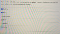 If you wanted to test the acid-base properties of cations in a controlled experiment, which
of the solids in the following set would you test?
Sr(OH)2
FeCl3
O NACH3COO
O SrCl2
O NazPO4
CaCl2
