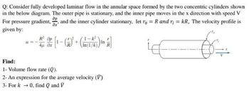 Q: Consider fully developed laminar flow in the annular space formed by the two concentric cylinders shown
in the below diagram. The outer pipe is stationary, and the inner pipe moves in the x direction with speed V
For pressure gradient, , and the inner cylinder stationary, let ro = R and r = kR, The velocity profile is
ax
given by:
др
+
4μ. θα
Find:
1- Volume flow rate (Q).
2- An expression for the average velocity (V)
3- Fork → 0, find Q and V
6