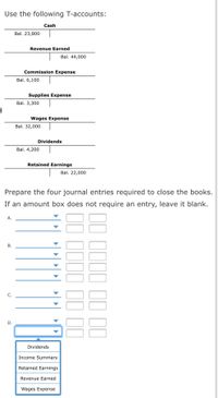 ### T-Accounts and Journal Entries

**T-Accounts:**

1. **Cash**
   - Balance: $23,800

2. **Revenue Earned**
   - Balance: $44,000

3. **Commission Expense**
   - Balance: $6,100

4. **Supplies Expense**
   - Balance: $3,300

5. **Wages Expense**
   - Balance: $32,000

6. **Dividends**
   - Balance: $4,200

7. **Retained Earnings**
   - Balance: $22,000

**Instructions:**

Prepare the four journal entries required to close the books. If an amount box does not require an entry, leave it blank.

**Journal Entries:**

- **Entry A:**
  - [Dropdown Selection]
  - [Amount Box]

- **Entry B:**
  - [Dropdown Selection]
  - [Amount Box]

- **Entry C:**
  - [Dropdown Selection]
  - [Amount Box]

- **Entry D:**
  - [Dropdown Selection]
  - [Amount Box]
  - Options: 
    - Dividends
    - Income Summary
    - Retained Earnings
    - Revenue Earned
    - Wages Expense

### Notes:

- In closing the books, ensure that all revenue and expense accounts are transferred to the retained earnings or income summary as appropriate.
- Dividends should be closed to retained earnings to reflect the distribution of earnings.
- Use the dropdown options provided to accurately classify each entry.