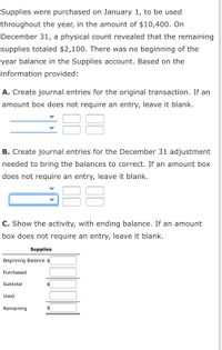**Supplies Accounting Exercise**

Supplies were purchased on January 1, to be used throughout the year, in the amount of $10,400. On December 31, a physical count revealed that the remaining supplies totaled $2,100. There was no beginning-of-the-year balance in the Supplies account. Based on the information provided:

**A. Journal Entries for the Original Transaction**

Create journal entries for the original transaction. If an amount box does not require an entry, leave it blank.

- [Dropdown] ______ [$]
- [Dropdown] ______ [$]

**B. Journal Entries for December 31 Adjustment**

Create journal entries for the December 31 adjustment needed to correct the balances. If an amount box does not require an entry, leave it blank.

- [Dropdown] ______ [$]
- [Dropdown] ______ [$]

**C. Supplies Activity with Ending Balance**

Show the activity, with ending balance. If an amount box does not require an entry, leave it blank.

- **Supplies**
  - Beginning Balance: [$] ______
  - Purchased: [$] ______
  - Subtotal: [$] ______
  - Used: [$] ______
  - Remaining: [$] ______

**Note:** There are dropdown menus and boxes for entering amounts related to journal entries and supplies account details.
