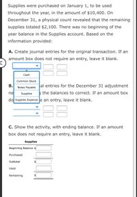 Supplies were purchased on January 1, to be used throughout the year, in the amount of $10,400. On December 31, a physical count revealed that the remaining supplies totaled $2,100. There was no beginning of the year balance in the Supplies account. Based on the information provided:

**A.** Create journal entries for the original transaction. If an amount box does not require an entry, leave it blank.

- Dropdown options: Cash, Common Stock, Notes Payable, Supplies, Supplies Expense

**B.** Create journal entries for the December 31 adjustment reflecting the balances to correct. If an amount box does not require an entry, leave it blank.

- Dropdown options: Cash, Common Stock, Notes Payable, Supplies, Supplies Expense

**C.** Show the activity, with ending balance. If an amount box does not require an entry, leave it blank.

| Supplies            |              |
|---------------------|--------------|
| Beginning Balance   | $            |
| Purchased           | $            |
| Subtotal            | $            |
| Used                | $            |
| Remaining           | $            |