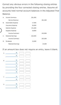 Correct any obvious errors in the following closing entries
by providing the four corrected closing entries. Assume all
accounts held normal account balances in the Adjusted Trial
Balance.
А.
Income Summary
281,000
Service Revenue
281,000
В.
Automobile Expense
17,000
Insurance Expense
26,000
Salaries Expense
191,000
Supplies Expense
18,800
Income Summary
252,800
С.
Retained Earnings
263,000
Income Summary
263,000
D.
Dividends
14,000
Retained Earnings
14,000
If an amount box does not require an entry, leave it blank.
А.
В.
С.
D.
II IIIII II 1I0
