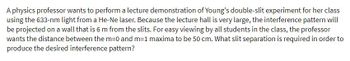 A physics professor wants to perform a lecture demonstration of Young's double-slit experiment for her class
using the 633-nm light from a He-Ne laser. Because the lecture hall is very large, the interference pattern will
be projected on a wall that is 6 m from the slits. For easy viewing by all students in the class, the professor
wants the distance between the m=0 and m=1 maxima to be 50 cm. What slit separation is required in order to
produce the desired interference pattern?