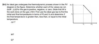 20-2 An ideal gas undergoes the thermodynamic process shown in the PV 2P.
diagram in the figure. Determine whether each of the values (a) AU,
(b)W, (c)Q for the gas is positive, negative, or zero. (Note that Wis
the work done on the gas.) Hint: First use the ideal gas law to find the
initial and final temperatures in terms of Po and Vo and determine if
the final temperature is greater than, less than, or equal to the initial
temperature.
AU?
W?
Q?
V₂₂
2V₂