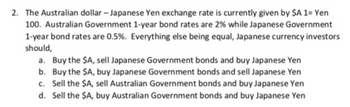 2. The Australian dollar - Japanese Yen exchange rate is currently given by $A 1= Yen
100. Australian Government 1-year bond rates are 2% while Japanese Government
1-year bond rates are 0.5%. Everything else being equal, Japanese currency investors
should,
a. Buy the $A, sell Japanese Government bonds and buy Japanese Yen
b. Buy the $A, buy Japanese Government bonds and sell Japanese Yen
c. Sell the $A, sell Australian Government bonds and buy Japanese Yen
d. Sell the $A, buy Australian Government bonds and buy Japanese Yen