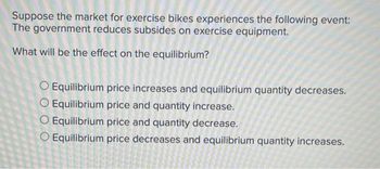 Suppose the market for exercise bikes experiences the following event:
The government reduces subsides on exercise equipment.
What will be the effect on the equilibrium?
O Equilibrium price increases and equilibrium quantity decreases.
O Equilibrium price and quantity increase.
O Equilibrium price and quantity decrease.
O Equilibrium price decreases and equilibrium quantity increases.