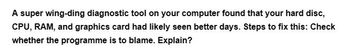 A super wing-ding diagnostic tool on your computer found that your hard disc,
CPU, RAM, and graphics card had likely seen better days. Steps to fix this: Check
whether the programme is to blame. Explain?