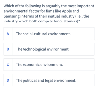 Which of the following is arguably the most important
environmental factor for firms like Apple and
Samsung in terms of their mutual industry (i.e., the
industry which both compete for customers)?
A
The social-cultural environment.
В
The technological environment
C
The economic environment.
D
The political and legal environment.
