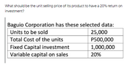 What should be the unit selling price of its product to have a 20% return on
investment?
Baguio Corporation has these selected data:
25,000
P500,000
Units to be sold
Total Cost of the units
Fixed Capital investment
Variable capital on sales
1,000,000
20%
