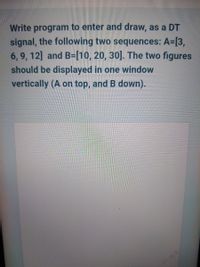 Write program to enter and draw, as a DT
signal, the following two sequences: A=[3,
6, 9, 12] and B-[10, 20, 30]. The two figures
should be displayed in one window
vertically (A on top, and B down).
