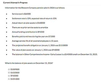 Current Attempt in Progress
Information for the Blossom Company pension plan in 2026 is as follows:
Service cost is $66000
Settlement rate is 10%, expected rate of return is 10%
Actual return on plan assets is $160000
There are no prior service costs to amortize
Annual funding contribution is $91000
Benefits paid to retirees during the year are $72000
Average service life of all covered employees is 15 years
The projected benefit obligation on January 1, 2026 was $1110000
The value of plan assets on January 1, 2026 was $910000
The balance in Other Comprehensive Income- Gains/Losses is a $145000 credit on December 31, 2025.
What is the balance of plan assets on December 31, 2026?
O $1089000
O $1030000
O $910000
O $1051000