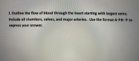 1.Outline the flow of blood through the heart starting with largest veins.
Include all chambers, valves, and major arteries. Use the format A> B-→ to
