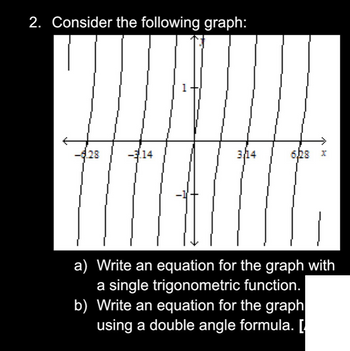 2. Consider the following graph:
28
14
1
3/14
6,28
H
a) Write an equation for the graph with
a single trigonometric function.
b) Write an equation for the graph
using a double angle formula. [