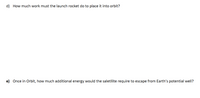 d) How much work must the launch rocket do to place it into orbit?
e) Once in Orbit, how much additional energy would the saletllite require to escape from Earth's potential well?
