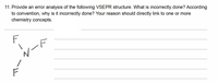 11. Provide an error analysis of the following VSEPR structure. What is incorrectly done? According
to convention, why is it incorrectly done? Your reason should directly link to one or more
chemistry concepts.
F
vート
F
