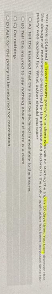 You have obtained a Travel Health policy for a client who will be starting the trip in 10 days time. You later discover that
the dosage of medication prescribed by the physician and declared in the policy application has been increased since the
policy was applied for. What action should you take?
OA) Tell the insured that this must be declared immediately to the insurer.
OB) Tell the insured to say nothing about it if there is a claim.
OC) Do nothing.
OD) Ask for the policy to be returned for cancellation.