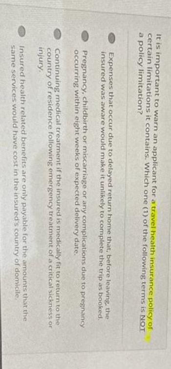 It is important to warn an applicant for a travel health insurance policy of
certain limitations it contains. Which one (1) of the following terms is NOT
a policy limitation?
Expenses that occur due to delayed return home that, before leaving, the
insured was aware would make it unlikely to complete the trip as booked.
Pregnancy, childbirth or miscarriage or any complications due to pregnancy
occurring within eight weeks of expected delivery date.
Continuing medical treatment if the insured is medically fit to return to the
country of residence following emergency treatment of a critical sickness or
injury.
Insured health related benefits are only payable for the amounts that the
same services would have cost in the insured's country of domicile.