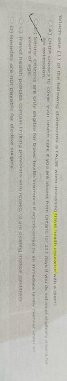 Which one (1) of the following statements is FALSE when discussing travel health insurance with a client?
A) OHIP ceases to cover your health care if you are absent from Ontario for 212 days if you do not meet eligibility
an extension,
Senior citizens are only eligible for travel health insurance if accompanied by an immediate family member
years of age.
C) Travel health policies contain liraiting provisions with respect to pre-existing medical conditions.
OD) Benefits are not payable for elective surgery.
criteria for
under 65