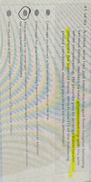 41 of 90 A client, who has just been discharged from hospital following
serious illness, decides to take an extended trip with his wife
while convalescing. He phones you to arrange travel health
insurance for both of them. Which one (1) of the following
policy conditions should you draw to his attention?
Coverage on himself is for accident only during the trip.
Coverage for any sickness he may have during the trip is limited to $50,000.
There may be no coverage or limitations of coverage for the condition of sickness
for which he was hospitalized.
He must sign a Waiver of Claim in respect of his recent illness.