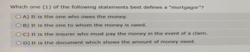 Which one (1) of the following statements best defines a "mortgagor"? OA) It is the one who owes the money. OB) It is the one to whom the money is owed. OC) It is the insurer who must pay the money in the event of a claim. OD) It is the document which shows the amount of money owed.