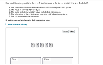 -
How would the dx²-y² orbital in the n= 5 shell compare to the d²-² orbital in the n 3 subshell?
A. The contour of the orbital would extend further out along the x and y axes.
B. The value of l would increase by 2.
C. The radial probability function would include two more nodes.
D. The orientation of the orbital would be rotated 45° along the xy plane.
E. The me value would be the same.
Drag the appropriate items to their respective bins.
► View Available Hint(s)
Reset
A BCD E
True
False
Help