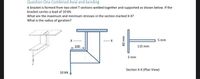 Question One Combined Axial and bending
A bracket is formed from two steel T sections welded together and supported as shown below. If the
bracket carries a load of 10 kN.
What are the maximum and minimum stresses in the section marked X-X?
What is the radius of gyration?
5 mm
100
115 mm
5 mm
Section X-X (Plan View)
10 kN
