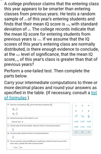 A college professor claims that the entering class
this year appears to be smarter than entering
classes from previous years. He tests a random
sample of 16 of this year's entering students and
finds that their mean IQ score is 118, with standard
deviation of 13. The college records indicate that
the mean IQ score for entering students from
previous years is 115. If we assume that the IQ
scores of this year's entering class are normally
distributed, is there enough evidence to conclude,
at the 0.05 level of significance, that the mean IQ
of this year's class is greater than that of
score, H,
previous years?
Perform a one-tailed test. Then complete the
parts below.
Carry your intermediate computations to three or
more decimal places and round your answers as
specified in the table. (If necessary, consult a list
of formulas.)
(a) State the null hypothesis H, and the alternative hypothesis H,.
H, :0
H, :0
믐
(b) Determine the type of test statistic to use.
(Choose one) ▼
O=0
OSO
(c) Find the value of the test statistic. (Round to three or more decimal places.)
?
(d) Find the p-value. (Round to three or more decimal places.)
(e) Can we conclude, using the 0.05 level of significance, that the mean IQ score
this
year's class is greater than that of previous years?
OYes ONo
